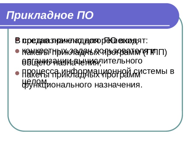 Прикладное ПО предназначено для решения конкретных задач пользователя и организации вычислительного процесса информационной системы в целом. В состав прикладного ПО входят: пакеты прикладных программ (ППП) общего назначения; пакеты прикладных программ функционального назначения. 