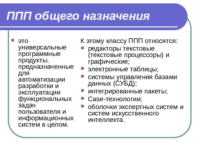 ППП общего назначения это универсальные программные продукты, предназначенные для автоматизации разработки и эксплуатации функциональных задач пользователя и информационных систем в целом. К этому классу ППП относятся: редакторы текстовые (текстовые процессоры) и графические; электронные таблицы; системы управления базами данных (СУБД); интегрированные пакеты; Case-технологии; оболочки экспертных систем и систем искусственного интеллекта. 