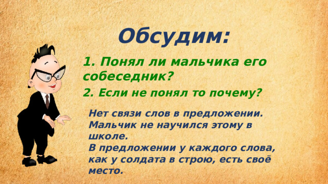 Обсудим:  1. Понял ли мальчика его собеседник? 2. Если не понял то почему? Нет связи слов в предложении. Мальчик не научился этому в школе. В предложении у каждого слова, как у солдата в строю, есть своё место. 