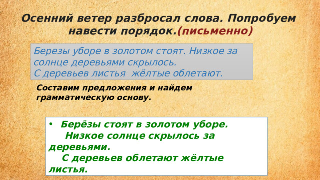 Осенний ветер разбросал слова. Попробуем  навести порядок. (письменно) Березы уборе в золотом стоят. Низкое за солнце деревьями скрылось. С деревьев листья  жёлтые облетают. Составим предложения и найдем грамматическую основу. Берёзы стоят в золотом уборе.  Низкое солнце скрылось за деревьями.  С деревьев облетают жёлтые листья. 