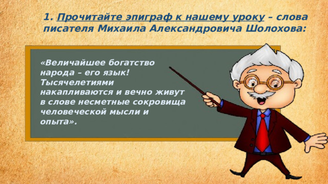 1. Прочитайте эпиграф к нашему уроку  – слова писателя Михаила Александровича Шолохова: «Величайшее богатство народа – его язык! Тысячелетиями накапливаются и вечно живут в слове несметные сокровища человеческой мысли и опыта». 