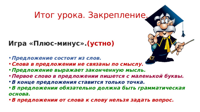 Итог урока. Закрепление.  Игра «Плюс-минус». (устно) Предложение состоит из слов. Слова в предложении не связаны по смыслу. Предложение выражает законченную мысль. Первое слово в предложении пишется с маленькой буквы. В конце предложения ставится только точка. В предложении обязательно должна быть грамматическая основа. В предложении от слова к слову нельзя задать вопрос. 