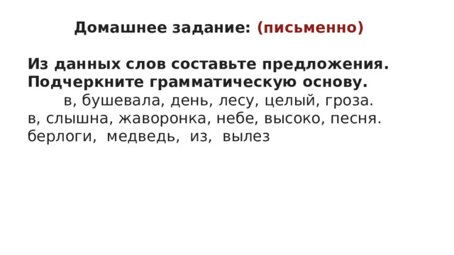 Домашнее задание: (письменно)  Из данных слов составьте предложения. Подчеркните грамматическую основу. в, бушевала, день, лесу, целый, гроза. в, слышна, жаворонка, небе, высоко, песня. берлоги,  медведь,  из,  вылез 