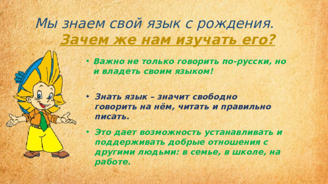 Мы знаем свой язык с рождения.       Зачем же нам изучать его? Важно не только говорить по-русски, но и владеть своим языком! Знать язык – значит свободно говорить на нём, читать и правильно писать.  Это дает возможность устанавливать и поддерживать добрые отношения с другими людьми: в семье, в школе, на работе. 