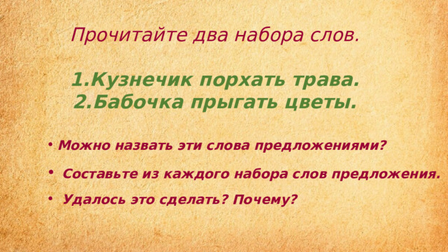 Прочитайте два набора слов.  Кузнечик порхать трава. Бабочка прыгать цветы.  Можно назвать эти слова предложениями?  Составьте из каждого набора слов предложения.   Удалось это сделать? Почему? 