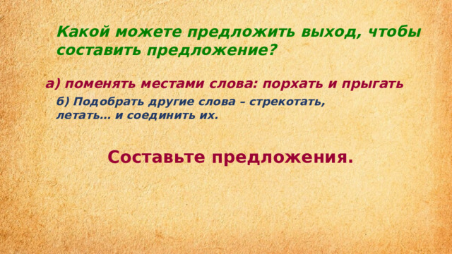 Какой можете предложить выход, чтобы составить предложение? а) поменять местами слова: порхать и прыгать б) Подобрать другие слова – стрекотать, летать… и соединить их. Составьте предложения. 