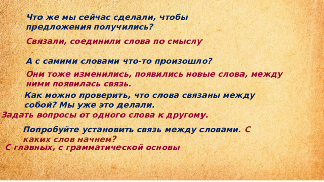 Что же мы сейчас сделали, чтобы предложения получились?  Связали, соединили слова по смыслу  А с самими словами что-то произошло?         Они тоже изменились, появились новые слова, между ними появилась связь.  Как можно проверить, что слова связаны между собой? Мы уже это делали.    Задать вопросы от одного слова к другому.  Попробуйте установить связь между словами.   С каких слов начнем?   С главных, с грамматической основы 