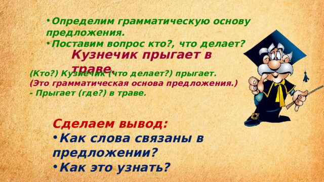 Определим грамматическую основу предложения. Поставим вопрос кто?, что делает? Кузнечик прыгает в траве. (Кто?) Кузнечик (что делает?) прыгает. (Это грамматическая основа предложения.) - Прыгает (где?) в траве. Сделаем вывод: Как слова связаны в предложении? Как это узнать? 