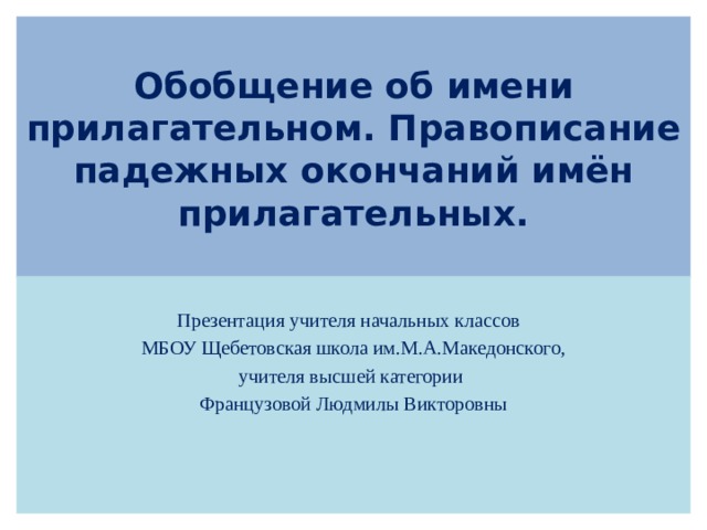 Обобщение об имени прилагательном. Правописание падежных окончаний имён прилагательных. Презентация учителя начальных классов  МБОУ Щебетовская школа им.М.А.Македонского, учителя высшей категории Французовой Людмилы Викторовны 