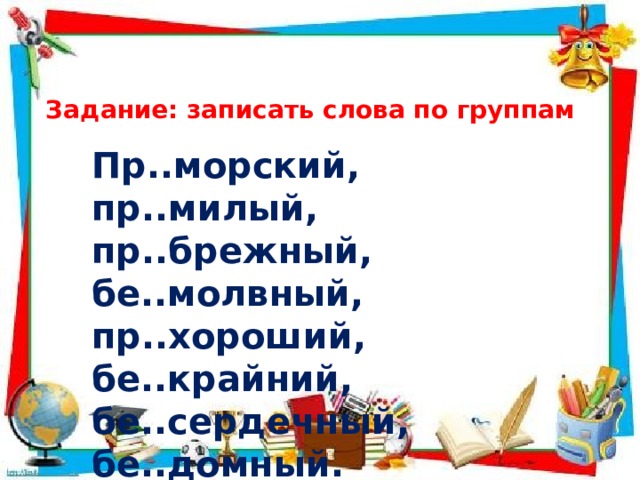 Задание: записать слова по группам Пр..морский, пр..милый, пр..брежный, бе..молвный, пр..хороший, бе..крайний, бе..сердечный, бе..домный. 