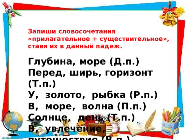 Запиши словосочетания «прилагательное + существительное», ставя их в данный падеж. Глубина, море (Д.п.) Перед, ширь, горизонт (Т.п.) У, золото, рыбка (Р.п.) В, море, волна (П.п.) Солнце, день (Т.п.) В, увлечение, путешествие (В.п.) 