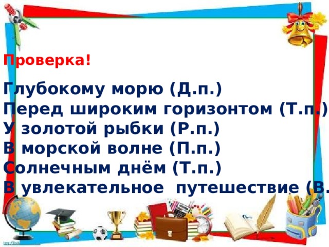 Проверка! Глубокому морю (Д.п.) Перед широким горизонтом (Т.п.) У золотой рыбки (Р.п.) В морской волне (П.п.) Солнечным днём (Т.п.) В увлекательное путешествие (В.п.) 