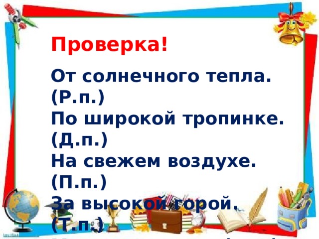 Проверка! От солнечного тепла. (Р.п.) По широкой тропинке. (Д.п.) На свежем воздухе.(П.п.) За высокой горой. (Т.п.) Морскую волну. (В.п.) 