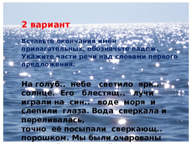 2 вариант  Вставьте окончания имён прилагательных, обозначьте падеж. Укажите части речи над словами первого предложения. На голуб.. небе светило ярк.. солнце. Его блестящ.. лучи играли на син.. воде моря и слепили глаза. Вода сверкала и переливалась, точно её посыпали сверкающ.. порошком. Мы были очарованы красотой морск.. пейзажа в солнечн.. день. 