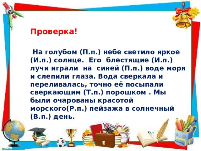 Проверка!  На голубом (П.п.) небе светило яркое (И.п.) солнце. Его блестящие (И.п.) лучи играли на синей (П.п.) воде моря и слепили глаза. Вода сверкала и переливалась, точно её посыпали сверкающим (Т.п.) порошком . Мы были очарованы красотой морского(Р.п.) пейзажа в солнечный (В.п.) день. 