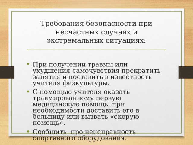 Требования безопасности при несчастных случаях и экстремальных ситуациях: При получении травмы или ухудшения самочувствия прекратить занятия и поставить в известность учителя физкультуры. С помощью учителя оказать травмированному первую медицинскую помощь, при необходимости доставить его в больницу или вызвать «скорую помощь». Сообщить про неисправность спортивного оборудования. 