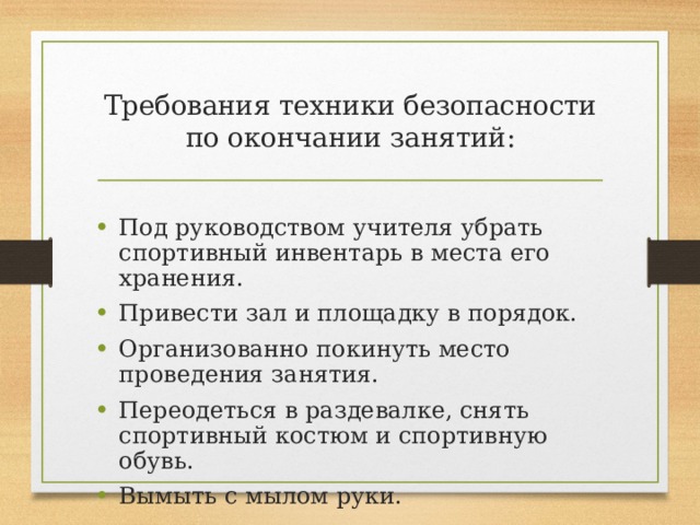 Требования техники безопасности по окончании занятий: Под руководством учителя убрать спортивный инвентарь в места его хранения. Привести зал и площадку в порядок. Организованно покинуть место проведения занятия. Переодеться в раздевалке, снять спортивный костюм и спортивную обувь. Вымыть с мылом руки. 