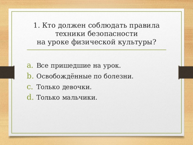 1. Кто должен соблюдать правила техники безопасности  на уроке физической культуры? Все пришедшие на урок. Освобождённые по болезни. Только девочки. Только мальчики. 