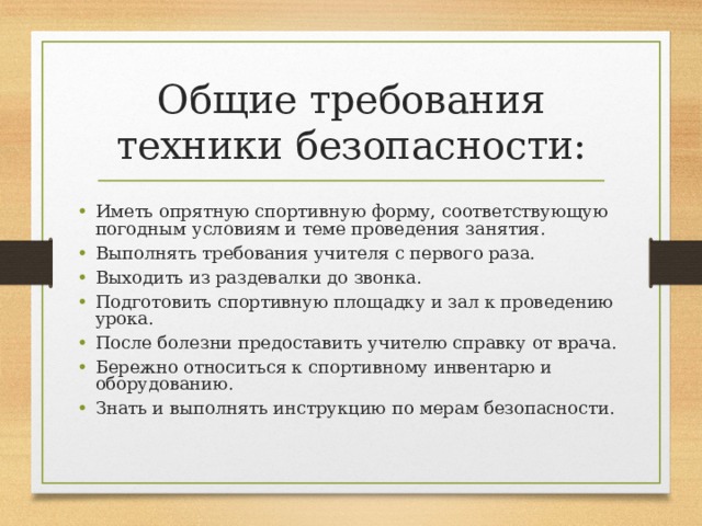 Общие требования техники безопасности: Иметь опрятную спортивную форму, соответствующую погодным условиям и теме проведения занятия. Выполнять требования учителя с первого раза. Выходить из раздевалки до звонка. Подготовить спортивную площадку и зал к проведению урока. После болезни предоставить учителю справку от врача. Бережно относиться к спортивному инвентарю и оборудованию. Знать и выполнять инструкцию по мерам безопасности.   