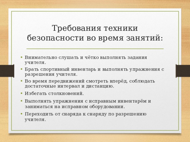 Требования техники безопасности во время занятий: Внимательно слушать и чётко выполнять задания учителя. Брать спортивный инвентарь и выполнять упражнения с разрешения учителя. Во время передвижений смотреть вперёд, соблюдать достаточные интервал и дистанцию. Избегать столкновений. Выполнять упражнения с исправным инвентарём и заниматься на исправном оборудовании. Переходить от снаряда к снаряду по разрешению учителя.  