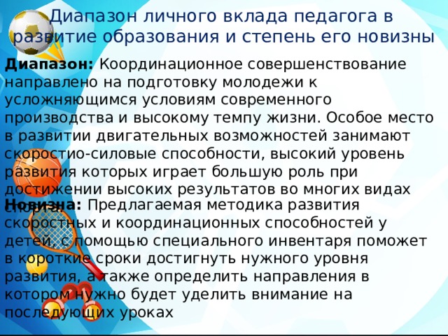 Диапазон личного вклада педагога в развитие образования и степень его новизны Диапазон: Координационное совершенствование направлено на подготовку молодежи к усложняющимся условиям современного производства и высокому темпу жизни. Особое место в развитии двигательных возможностей занимают скоростио-силовые способности, высокий уровень развития которых играет большую роль при достижении высоких результатов во многих видах спорта. Новизна: Предлагаемая методика развития скоростных и координационных способностей у детей, с помощью специального инвентаря поможет в короткие сроки достигнуть нужного уровня развития, а также определить направления в котором нужно будет уделить внимание на последующих уроках 