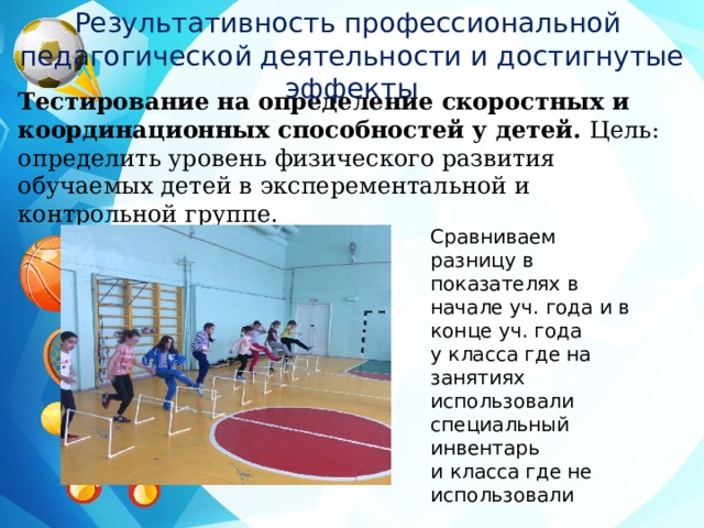 Результативность профессиональной педагогической деятельности и достигнутые эффекты Тестирование на определение скоростных и координационных способностей у детей. Цель: определить уровень физического развития обучаемых детей в эксперементальной и контрольной группе. Сравниваем разницу в показателях в начале уч. года и в конце уч. года у класса где на занятиях использовали специальный инвентарь и класса где не использовали 