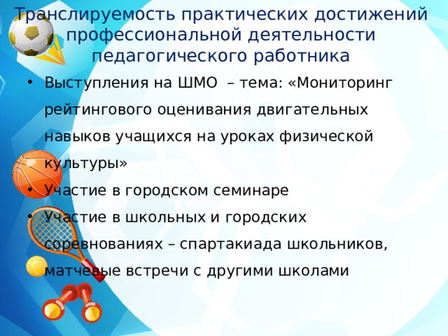 Транслируемость практических достижений профессиональной деятельности педагогического работника Выступления на ШМО – тема: «Мониторинг рейтингового оценивания двигательных навыков учащихся на уроках физической культуры» Участие в городском семинаре Участие в школьных и городских соревнованиях – спартакиада школьников, матчевые встречи с другими школами 
