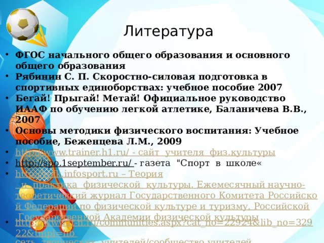 Литература ФГОС начального общего образования и основного общего образования Рябинин С. П. Скоростно-силовая подготовка в спортивных единоборствах: учебное пособие 2007 Бегай! Прыгай! Метай! Официальное руководство ИААФ по обучению легкой атлетике, Баланичева В.В., 2007 Основы методики физического воспитания: Учебное пособие, Беженцева Л.М., 2009 http://www.trainer.h1.ru/  - сайт  учителя   физ.культуры http://spo.1september.ru/  - газета  