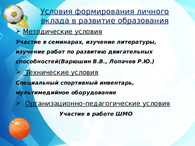 Условия формирования личного вклада в развитие образования Методические условия Участие в семинарах, изучение литературы, изучение работ по развитию двигательных способностей(Варюшин В.В., Лопачев Р.Ю.)  Технические условия Специальный спортивный инвентарь, мультимедийное оборудование  Организационно-педагогические условия Участие в работе ШМО 