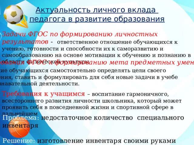 Актуальность личного вклада педагога в развитие образования Задачи ФГОС по формированию личностных результатов - ответственное отношение обучающихся к учению, готовности и способности их к саморазвитию и самообразованию на основе мотивации к обучению и познанию в области физической культуры Требования ФГОС к формированию мета предметных умений –  умение обучающихся самостоятельно определять цели своего обучения, ставить и формулировать для себя новые задачи в учебе  и познавательной деятельности. Требования к учащимся – воспитание гармоничного, всестороннего развития личности школьника, который может проявить себя в повседневной жизни и спортивной сфере в дальнейшем Проблема: недостаточное количество специального инвентаря Решение: изготовление инвентаря своими руками 