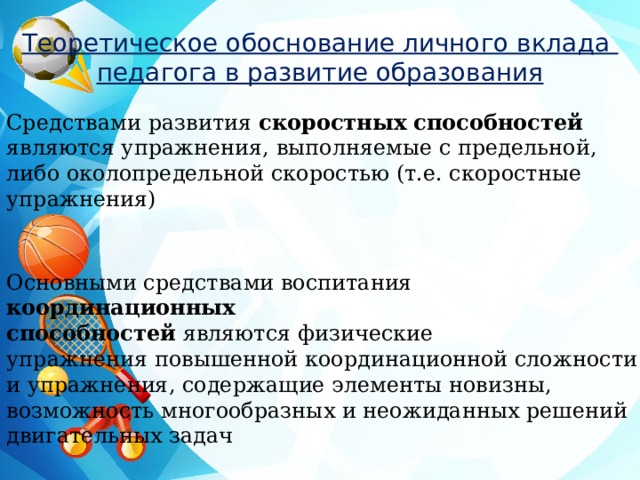 Теоретическое обоснование личного вклада педагога в развитие образования Средствами развития скоростных способностей являются упражнения, выполняемые с предельной, либо околопредельной скоростью (т.е. скоростные упражнения) Основными средствами воспитания координационных способностей   являются   физические упражнения   повышенной координационной сложности и упражнения, содержащие элементы новизны, возможность многообразных и неожиданных решений двигательных задач 