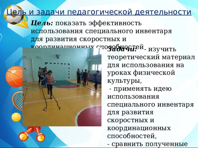 Цель и задачи педагогической деятельности Цель: показать эффективность использования специального инвентаря для развития скоростных и координационных способностей Задачи: - изучить теоретический материал для использования на уроках физической культуры,  - применять идею использования специального инвентаря для развития скоростных и координационных способностей, - сравнить полученные результаты 