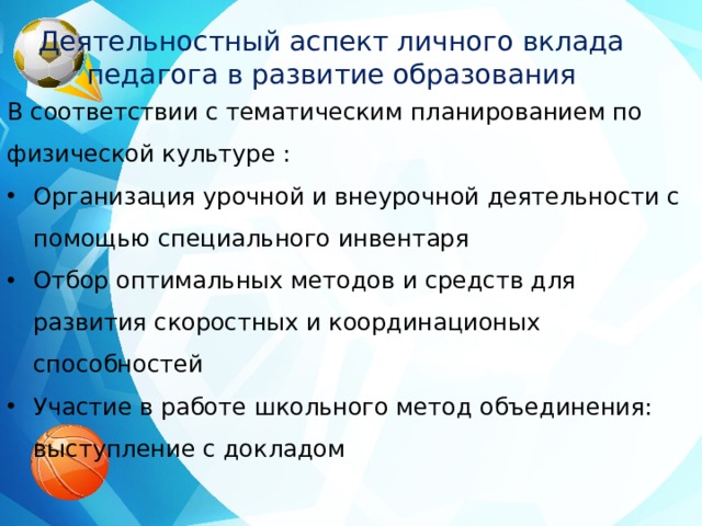 Деятельностный аспект личного вклада педагога в развитие образования В соответствии с тематическим планированием по физической культуре : Организация урочной и внеурочной деятельности с помощью специального инвентаря Отбор оптимальных методов и средств для развития скоростных и координационых способностей Участие в работе школьного метод объединения: выступление с докладом 