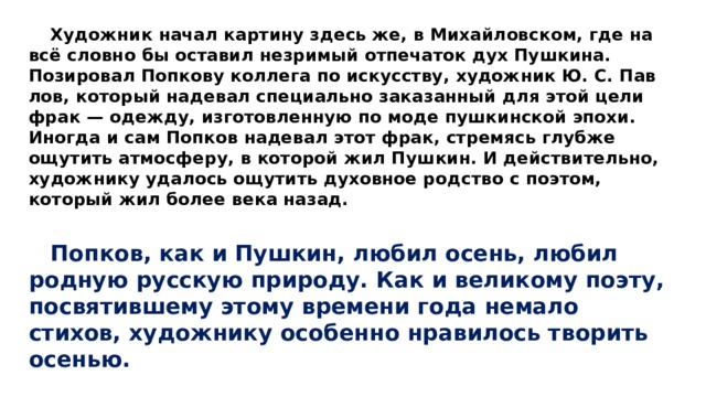  Художник начал карти­ну здесь же, в Михайловском, где на всё словно бы оставил незримый отпечаток дух Пушкина. Позировал Попкову коллега по искусству, художник Ю. С. Пав­лов, который надевал специально заказанный для этой цели фрак — одежду, изготовленную по моде пуш­кинской эпохи. Иногда и сам Попков надевал этот фрак, стремясь глубже ощутить атмосферу, в которой жил Пушкин. И действительно, художнику удалось ощутить духовное родство с поэтом, который жил бо­лее века назад.  Попков, как и Пушкин, любил осень, любил родную русскую природу. Как и великому по­эту, посвятившему этому времени года немало стихов, художнику особенно нравилось творить осенью. 