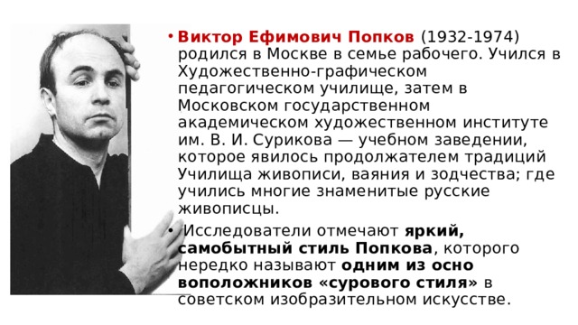 Виктор Ефимович Попков (1932-1974) родил­ся в Москве в семье рабочего. Учился в Художе­ственно-графическом педагогическом училище, затем в Московском государственном академическом худо­жественном институте им. В. И. Сурикова — учебном заведении, которое явилось продолжателем традиций Училища живописи, ваяния и зодчества; где учились многие знаменитые русские живописцы.  Исследователи отмечают яркий, самобытный стиль Попкова , которого нередко называют одним из осно­воположников «сурового стиля» в советском изобра­зительном искусстве. 