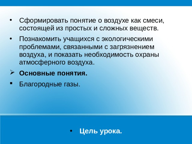 Сформировать понятие о воздухе как смеси, состоящей из простых и сложных веществ. Познакомить учащихся с экологическими проблемами, связанными с загрязнением воздуха, и показать необходимость охраны атмосферного воздуха. Основные понятия. Благородные газы. Цель урока. 