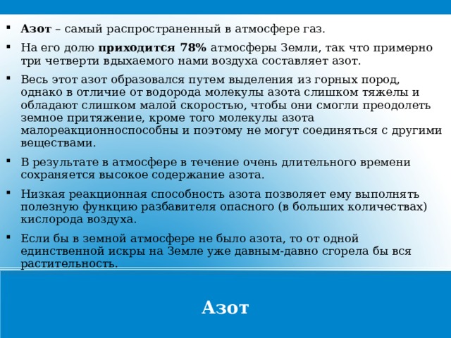 Азот – самый распространенный в атмосфере газ. На его долю приходится 78% атмосферы Земли, так что примерно три четверти вдыхаемого нами воздуха составляет азот. Весь этот азот образовался путем выделения из горных пород, однако в отличие от водорода молекулы азота слишком тяжелы и обладают слишком малой скоростью, чтобы они смогли преодолеть земное притяжение, кроме того молекулы азота малореакционноспособны и поэтому не могут соединяться с другими веществами. В результате в атмосфере в течение очень длительного времени сохраняется высокое содержание азота. Низкая реакционная способность азота позволяет ему выполнять полезную функцию разбавителя опасного (в больших количествах) кислорода воздуха. Если бы в земной атмосфере не было азота, то от одной единственной искры на Земле уже давным-давно сгорела бы вся растительность. Азот  