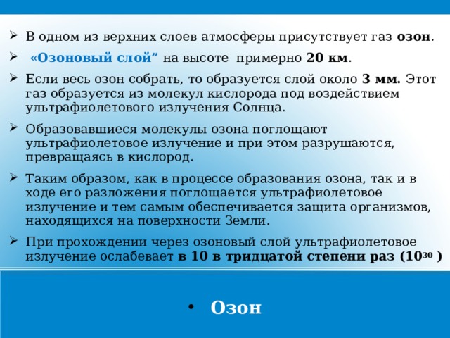 В одном из верхних слоев атмосферы присутствует газ озон .  «Озоновый слой” на высоте примерно 20 км . Если весь озон собрать, то образуется слой около 3 мм. Этот газ образуется из молекул кислорода под воздействием ультрафиолетового излучения Солнца. Образовавшиеся молекулы озона поглощают ультрафиолетовое излучение и при этом разрушаются, превращаясь в кислород. Таким образом, как в процессе образования озона, так и в ходе его разложения поглощается ультрафиолетовое излучение и тем самым обеспечивается защита организмов, находящихся на поверхности Земли. При прохождении через озоновый слой ультрафиолетовое излучение ослабевает в 10 в тридцатой степени раз (10 30  )  Озон  
