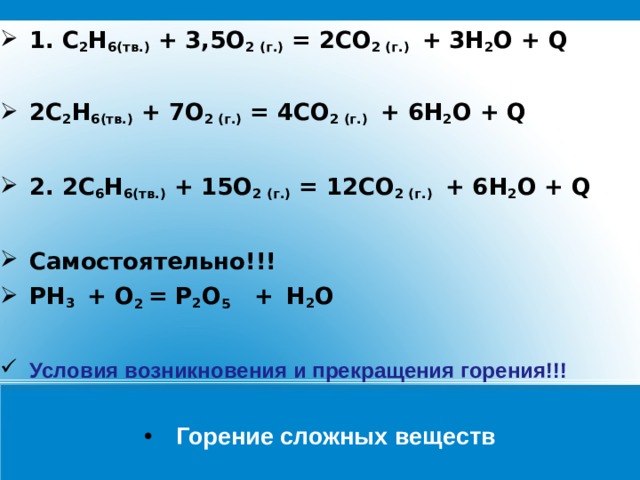 1. С 2 Н 6 (тв.) + 3,5О 2 (г.) = 2СО 2 (г.) + 3 Н 2 O + Q  2С 2 Н 6 (тв.) + 7О 2 (г.) = 4СО 2 (г.) + 6 Н 2 O + Q  2. 2С 6 Н 6 (тв.) + 15О 2 (г.) = 12СО 2 (г.) + 6 Н 2 O + Q  Самостоятельно!!! РН 3 + О 2 = Р 2 О 5 +  Н 2 O   Условия возникновения и прекращения горения!!! Горение сложных веществ 