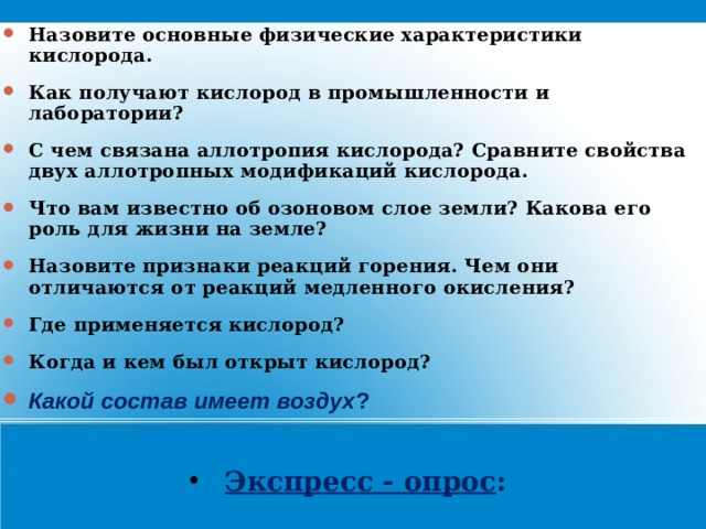 Назовите основные физические характеристики кислорода. Как получают кислород в промышленности и лаборатории? С чем связана аллотропия кислорода? Сравните свойства двух аллотропных модификаций кислорода. Что вам известно об озоновом слое земли? Какова его роль для жизни на земле? Назовите признаки реакций горения. Чем они отличаются от реакций медленного окисления? Где применяется кислород? Когда и кем был открыт кислород?  Какой состав имеет воздух ?   Экспресс - опрос :   