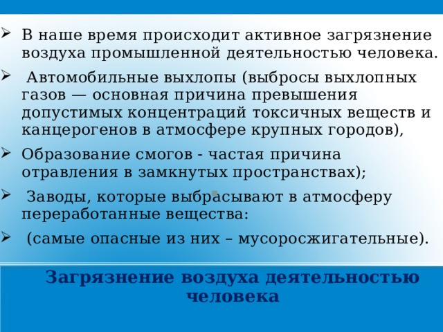 В наше время происходит активное загрязнение воздуха промышленной деятельностью человека.  Автомобильные выхлопы (выбросы выхлопных газов — основная причина превышения допустимых концентраций токсичных веществ и канцерогенов в атмосфере крупных городов), Образование смогов - частая причина отравления в замкнутых пространствах);  Заводы, которые выбрасывают в атмосферу переработанные вещества:  (самые опасные из них – мусоросжигательные).     Загрязнение воздуха деятельностью человека 21 
