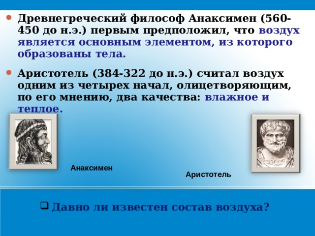 Древнегреческий философ Анаксимен (560-450 до н.э.) первым предположил, что воздух является основным элементом, из которого образованы тела. Аристотель (384-322 до н.э.) считал воздух одним из четырех начал, олицетворяющим, по его мнению, два качества: влажное и теплое.  Анаксимен Аристотель Давно ли известен состав воздуха?    