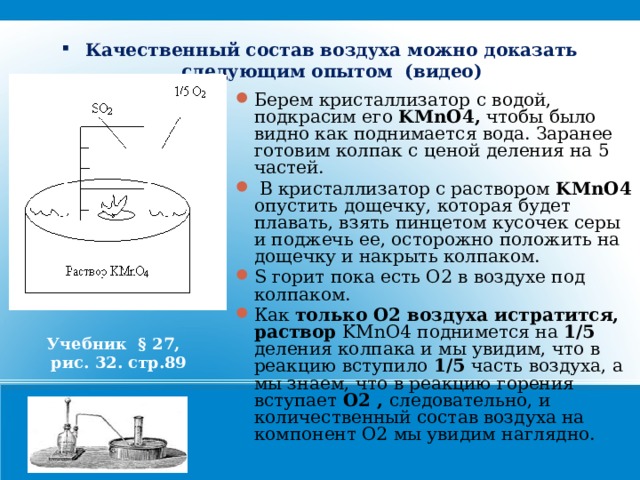 Качественный состав воздуха можно доказать следующим опытом (видео) Берем кристаллизатор с водой, подкрасим его KMnO4, чтобы было видно как поднимается вода. Заранее готовим колпак с ценой деления на 5 частей.  В кристаллизатор с раствором KMnO4 опустить дощечку, которая будет плавать, взять пинцетом кусочек серы и поджечь ее, осторожно положить на дощечку и накрыть колпаком. S горит пока есть О2 в воздухе под колпаком. Как только О2 воздуха истратится, раствор KMnO4 поднимется на 1/5 деления колпака и мы увидим, что в реакцию вступило 1/5 часть воздуха, а мы знаем, что в реакцию горения вступает О2 , следовательно, и количественный состав воздуха на компонент О2 мы увидим наглядно. Учебник § 27,  рис. 32. стр.89  