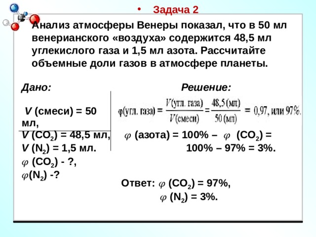Задача 2 Анализ атмосферы Венеры показал, что в 50 мл венерианского «воздуха» содержится 48,5 мл углекислого газа и 1,5 мл азота. Рассчитайте объемные доли газов в атмосфере планеты. Дано: Решение:  V (смеси) = 50 мл,  V (СО 2 ) = 48,5 мл,  V (N 2 ) = 1,5 мл.  𝜑 (СО 2 ) - ?, 𝜑 (N 2 ) -? 𝜑 (азота) = 100% – 𝜑 (СО 2 ) =  100% – 97% = 3%.    Ответ: 𝜑 (СО 2 ) = 97%, 𝜑 (N 2 ) = 3%. 