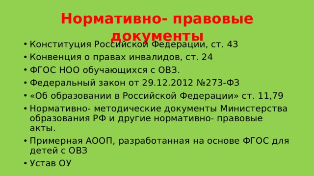 Нормативно- правовые документы Конституция Российской Федерации, ст. 43 Конвенция о правах инвалидов, ст. 24 ФГОС НОО обучающихся с ОВЗ. Федеральный закон от 29.12.2012 №273-ФЗ «Об образовании в Российской Федерации» ст. 11,79 Нормативно- методические документы Министерства образования РФ и другие нормативно- правовые акты. Примерная АООП, разработанная на основе ФГОС для детей с ОВЗ Устав ОУ 