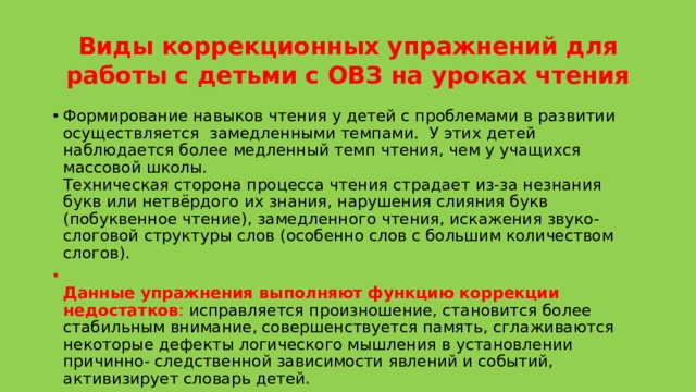 Виды коррекционных упражнений для работы с детьми с ОВЗ на уроках чтения   Формирование навыков чтения у детей с проблемами в развитии осуществляется  замедленными темпами.  У этих детей наблюдается более медленный темп чтения, чем у учащихся массовой школы.  Техническая сторона процесса чтения страдает из-за незнания букв или нетвёрдого их знания, нарушения слияния букв (побуквенное чтение), замедленного чтения, искажения звуко-слоговой структуры слов (особенно слов с большим количеством слогов).  Данные упражнения выполняют функцию коррекции недостатков : исправляется произношение, становится более стабильным внимание, совершенствуется память, сглаживаются некоторые дефекты логического мышления в установлении причинно- следственной зависимости явлений и событий, активизирует словарь детей. 