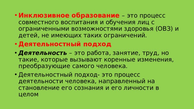 Инклюзивное образование – это процесс совместного воспитания и обучения лиц с ограниченными возможностями здоровья (ОВЗ) и детей, не имеющих таких ограничений. Деятельностный подход Деятельность  – это работа, занятие, труд, но такие, которые вызывают коренные изменения, преобразующие самого человека. Деятельностный подход- это процесс деятельности человека, направленный на становление его сознания и его личности в целом 