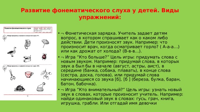 Развитие фонематического слуха у детей. Виды упражнений:      Фонетическая зарядка. Учитель задает детям вопрос, в котором спрашивает как о каком либо действии. Дети произносят звук. Например: что произносит врач, когда осматривает горло? ( А-а-а…) или как дрожат от холода? (В-в-в…).    Игра “Кто больше?” Цель игры: придумать слова с новым звуком. Например: придумай слова, в которых звук а был бы в начале (август, астры, аист), в середине (банка, собака, плавать), в конце слова (сестра, доска, голова), или придумай слова начинающиеся со звука [б], [б ] (береза, булка, баран, батон, бабочка).    Игра “Кто внимательный?” Цель игры: узнать новый звук в словах, которые произносит учитель. Например: найди одинаковый звук в словах: гусь, грач, книга, игрушка, грабли. Или отгадай имя девочки 