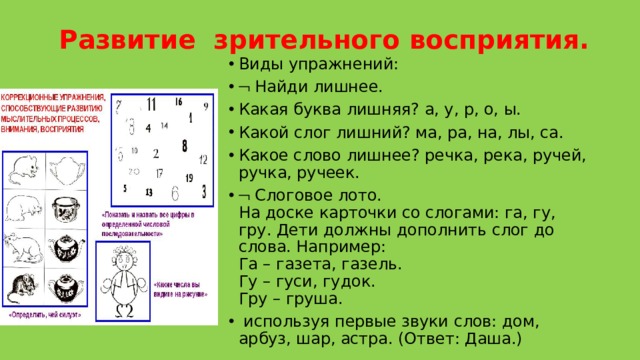  Развитие  зрительного восприятия.   Виды упражнений:    Найди лишнее. Какая буква лишняя? а, у, р, о, ы. Какой слог лишний? ма, ра, на, лы, са. Какое слово лишнее? речка, река, ручей, ручка, ручеек.    Слоговое лото.  На доске карточки со слогами: га, гу, гру. Дети должны дополнить слог до слова. Например:   Га – газета, газель.  Гу – гуси, гудок.  Гру – груша.  используя первые звуки слов: дом, арбуз, шар, астра. (Ответ: Даша.) 