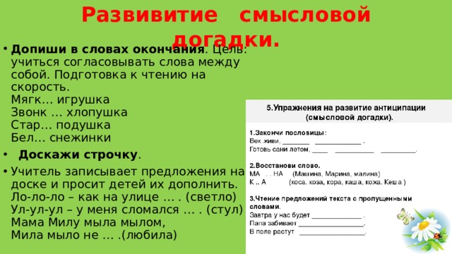 Развивитие   смысловой догадки.   Допиши в словах окончания . Цель: учиться согласовывать слова между собой. Подготовка к чтению на скорость.  Мягк… игрушка  Звонк … хлопушка  Стар… подушка  Бел… снежинки    Доскажи строчку . Учитель записывает предложения на доске и просит детей их дополнить.  Ло-ло-ло – как на улице … . (светло)   Ул-ул-ул – у меня сломался … . (стул)   Мама Милу мыла мылом,   Мила мыло не … .(любила) 